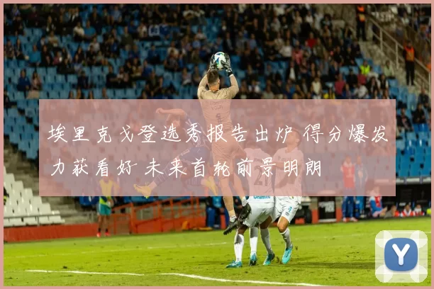 埃里克戈登选秀报告出炉 得分爆发力获看好 未来首轮前景明朗