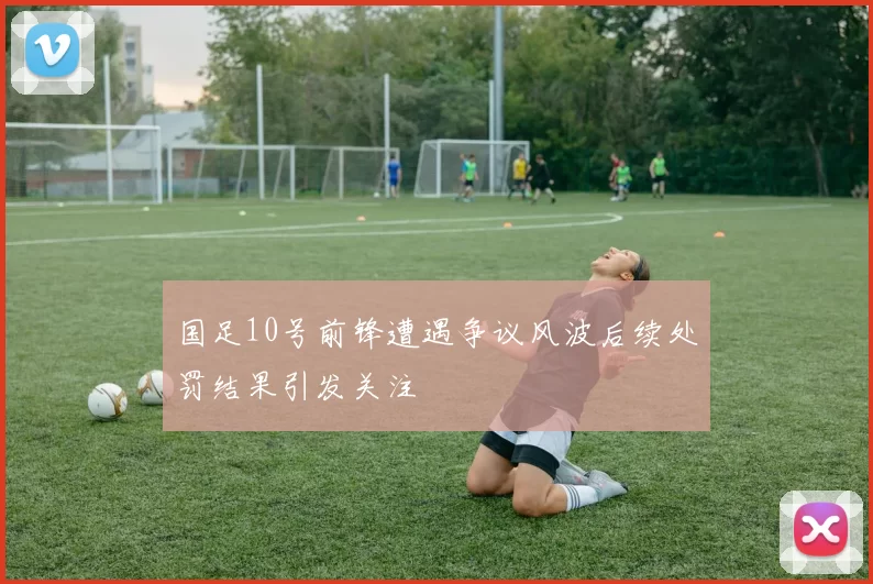 国足10号前锋遭遇争议风波后续处罚结果引发关注
