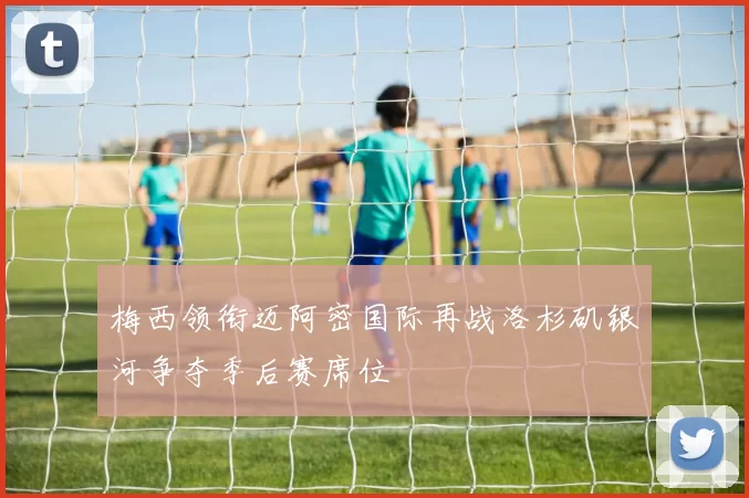 梅西领衔迈阿密国际再战洛杉矶银河争夺季后赛席位