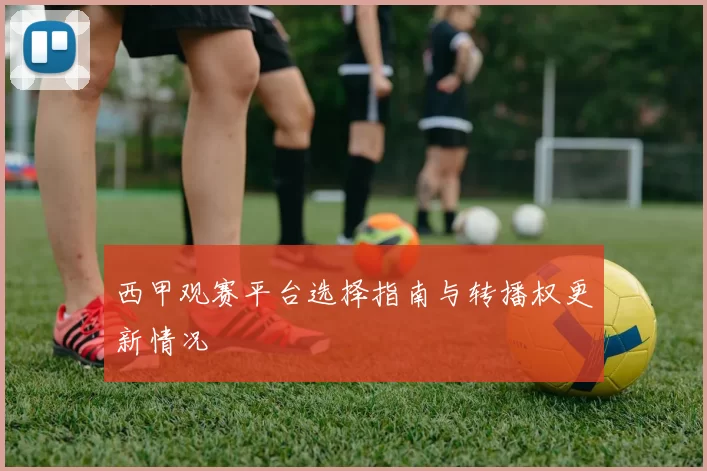 西甲观赛平台选择指南与转播权更新情况