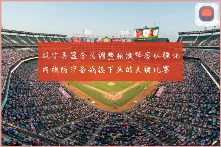 辽宁男篮李戈调整轮换阵容以强化内线防守备战接下来的关键比赛