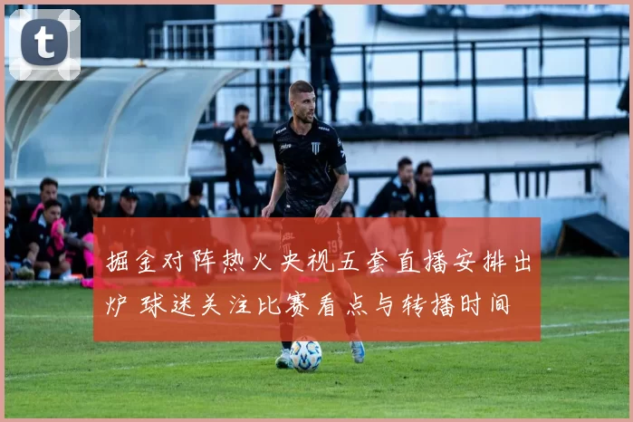 掘金对阵热火央视五套直播安排出炉 球迷关注比赛看点与转播时间