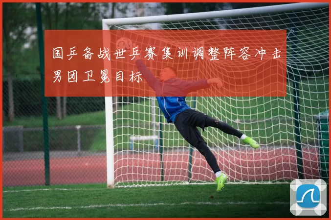 国乒备战世乒赛集训调整阵容冲击男团卫冕目标