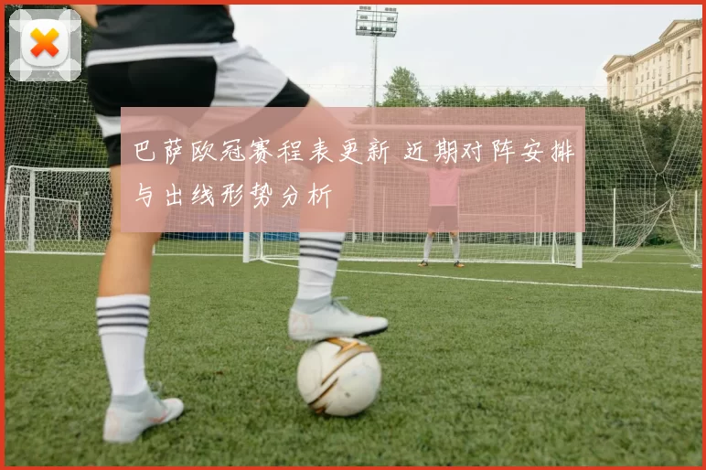 巴萨欧冠赛程表更新 近期对阵安排与出线形势分析