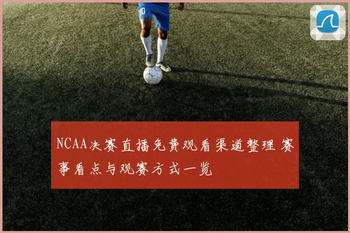 NCAA决赛直播免费观看渠道整理 赛事看点与观赛方式一览