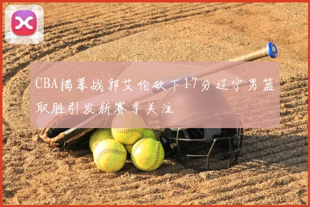 CBA揭幕战郭艾伦砍下17分辽宁男篮取胜引发新赛季关注