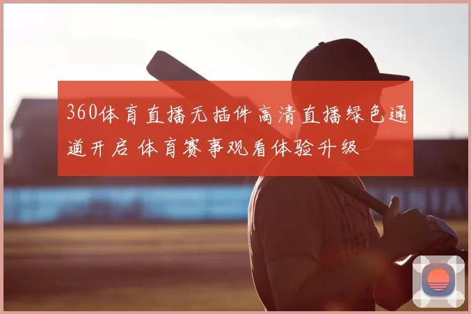360体育直播无插件高清直播绿色通道开启 体育赛事观看体验升级