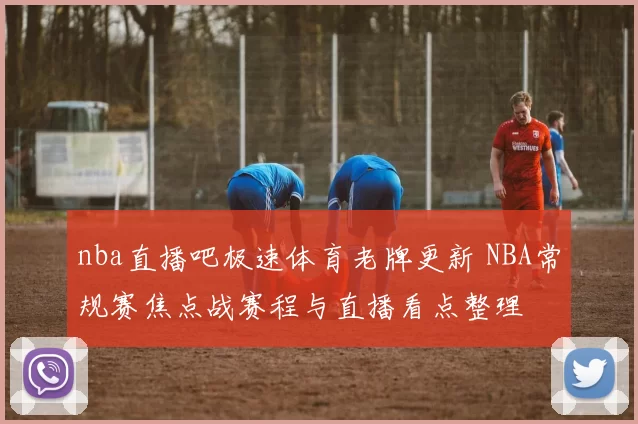 nba直播吧极速体育老牌更新 NBA常规赛焦点战赛程与直播看点整理