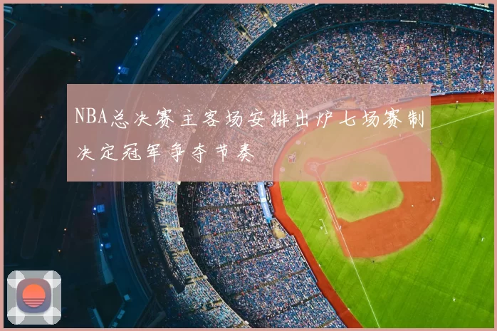 NBA总决赛主客场安排出炉七场赛制决定冠军争夺节奏
