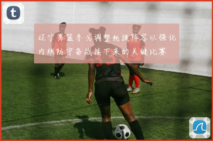 辽宁男篮李戈调整轮换阵容以强化内线防守备战接下来的关键比赛