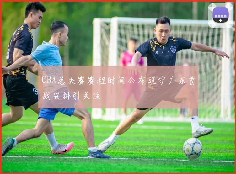 CBA总决赛赛程时间公布辽宁广东首战安排引关注