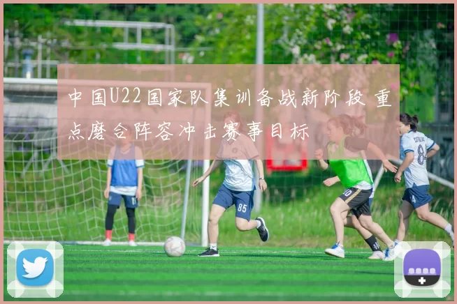 中国U22国家队集训备战新阶段 重点磨合阵容冲击赛事目标