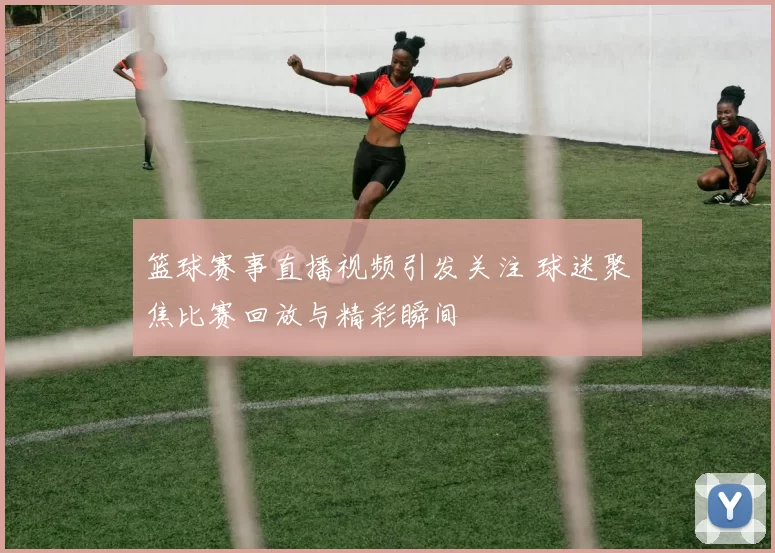 篮球赛事直播视频引发关注 球迷聚焦比赛回放与精彩瞬间