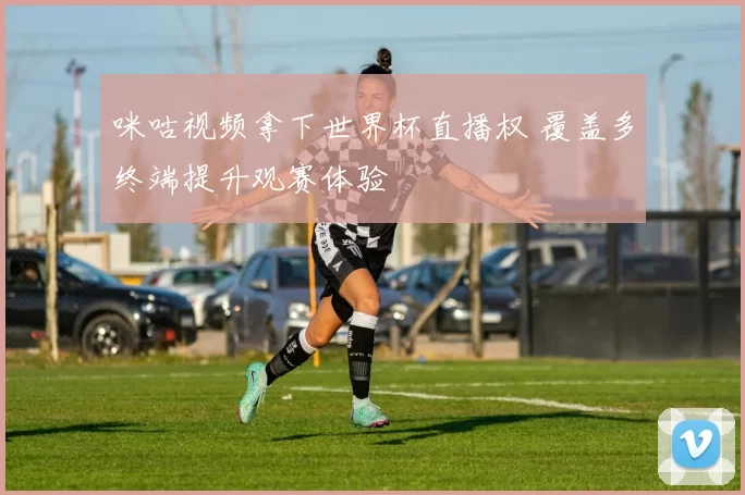 咪咕视频拿下世界杯直播权 覆盖多终端提升观赛体验