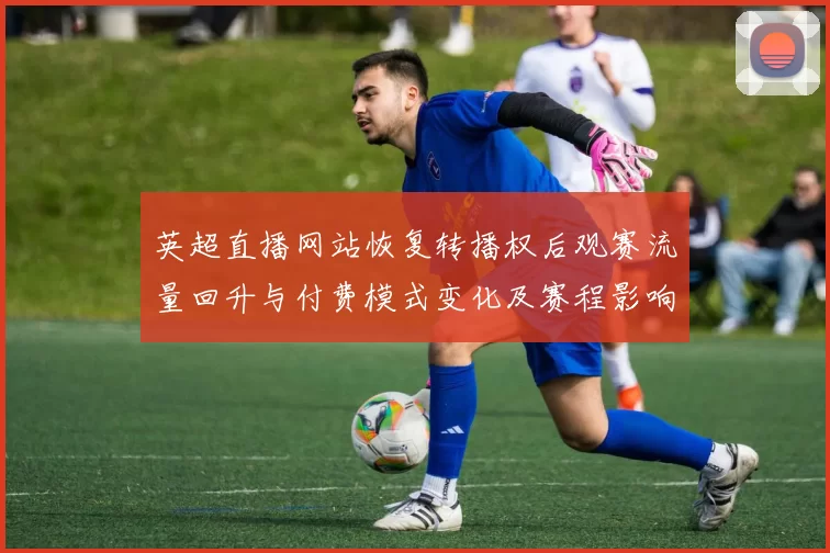 英超直播网站恢复转播权后观赛流量回升与付费模式变化及赛程影响