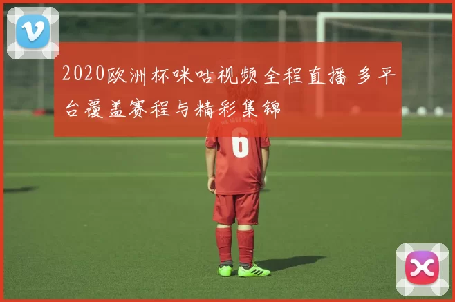 2020欧洲杯咪咕视频全程直播 多平台覆盖赛程与精彩集锦