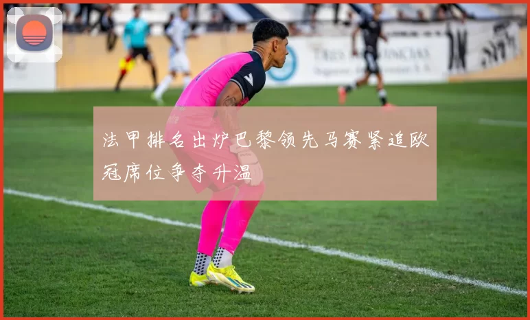 法甲排名出炉巴黎领先马赛紧追欧冠席位争夺升温