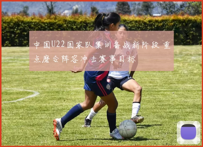 中国U22国家队集训备战新阶段 重点磨合阵容冲击赛事目标