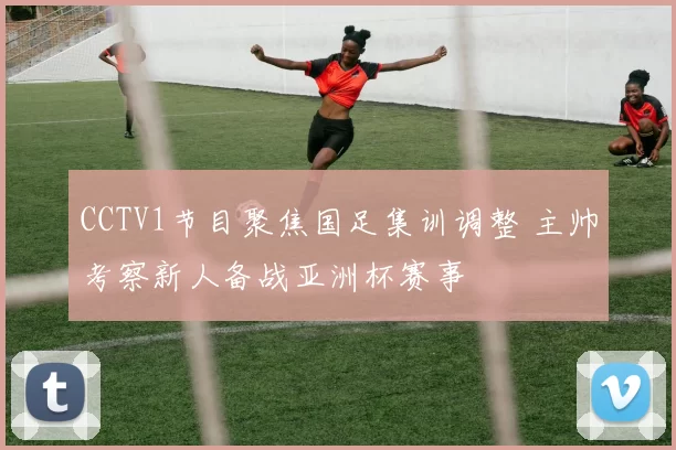 CCTV1节目聚焦国足集训调整 主帅考察新人备战亚洲杯赛事