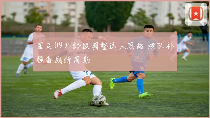 国足09年龄段调整选人思路 梯队补强备战新周期