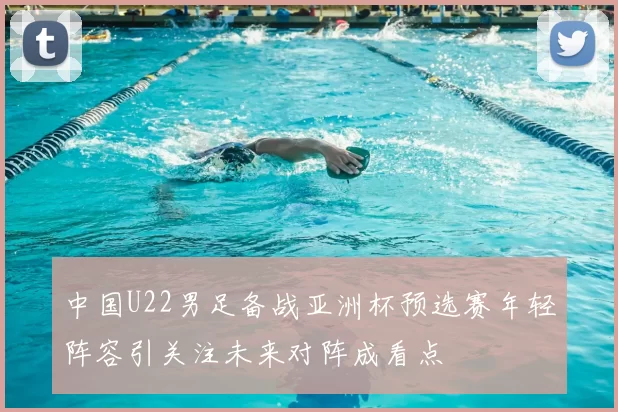 中国U22男足备战亚洲杯预选赛年轻阵容引关注未来对阵成看点