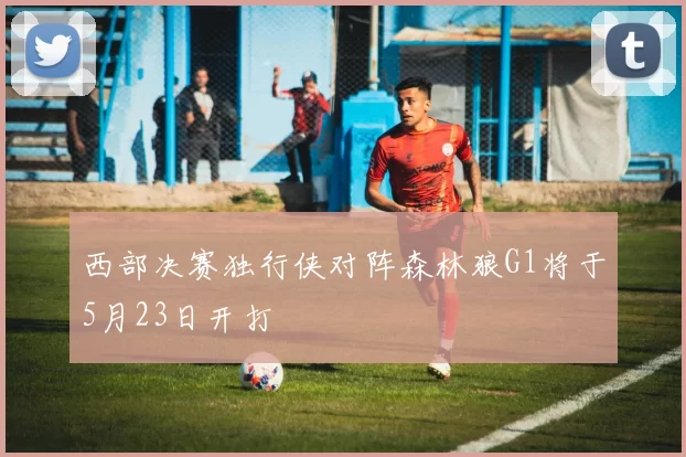 西部决赛独行侠对阵森林狼G1将于5月23日开打