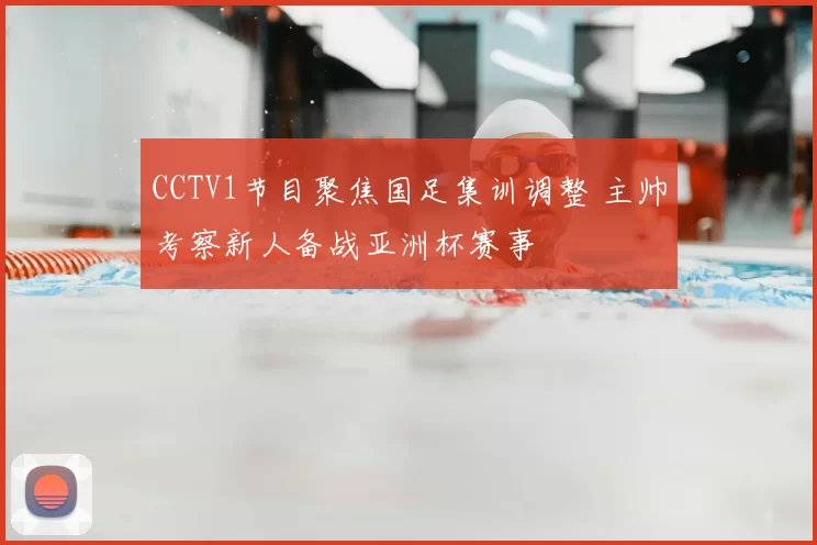 CCTV1节目聚焦国足集训调整 主帅考察新人备战亚洲杯赛事