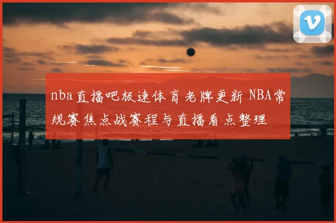 nba直播吧极速体育老牌更新 NBA常规赛焦点战赛程与直播看点整理
