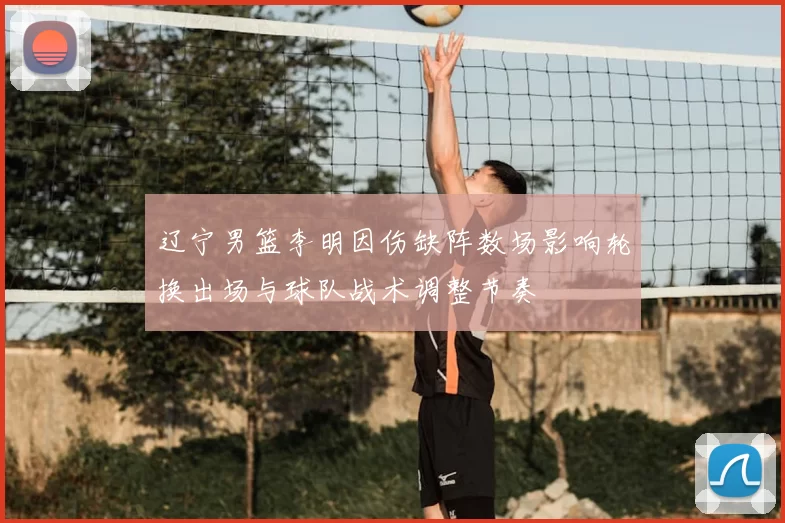 辽宁男篮李明因伤缺阵数场影响轮换出场与球队战术调整节奏