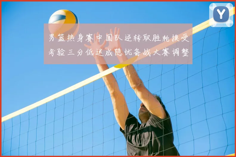 男篮热身赛中国队逆转取胜轮换受考验三分低迷成隐忧备战大赛调整需加速