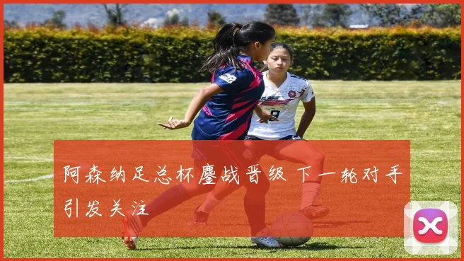 阿森纳足总杯鏖战晋级 下一轮对手引发关注
