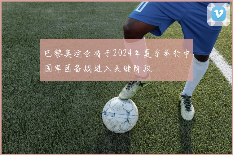 巴黎奥运会将于2024年夏季举行中国军团备战进入关键阶段