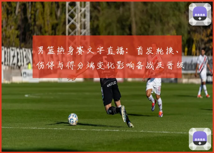 男篮热身赛文字直播：首发轮换、伤停与得分端变化影响备战及晋级前景