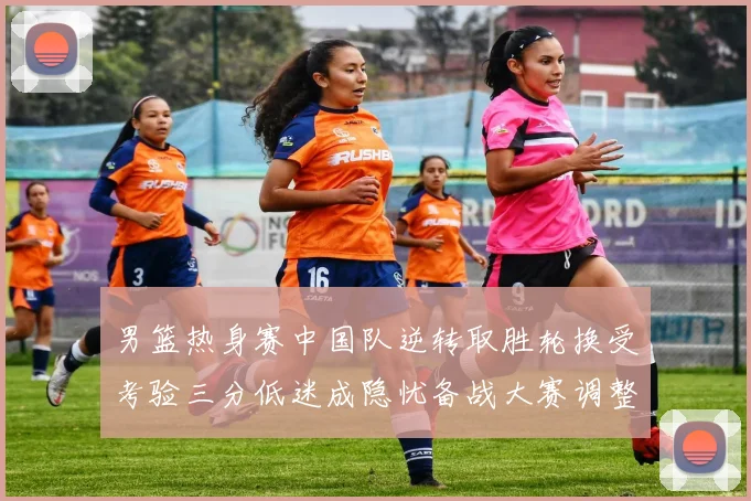 男篮热身赛中国队逆转取胜轮换受考验三分低迷成隐忧备战大赛调整需加速