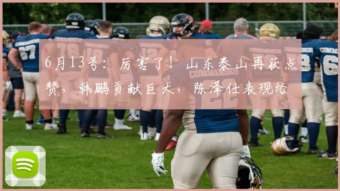 6月13号:厉害了!山东泰山再获点赞,韩鹏贡献巨大,陈泽仕表现给力!_年轻人_外援_主教练