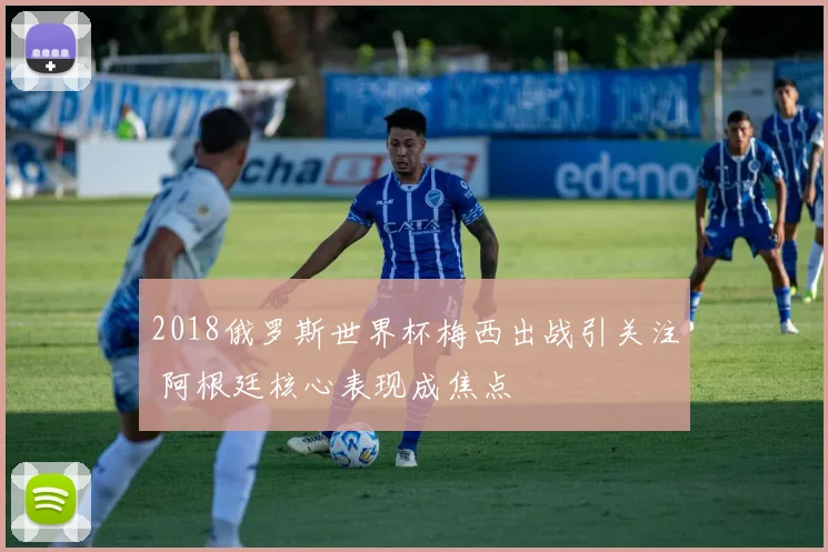 2018俄罗斯世界杯梅西出战引关注 阿根廷核心表现成焦点