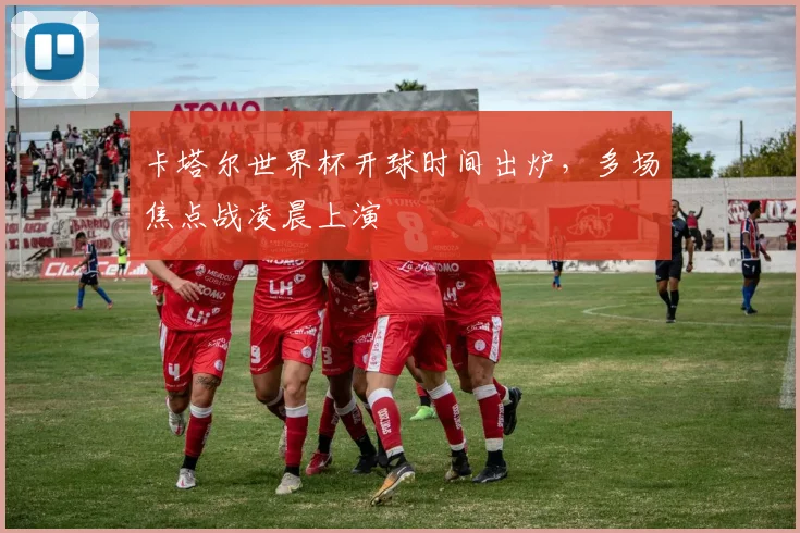 卡塔尔世界杯开球时间出炉,多场焦点战凌晨上演