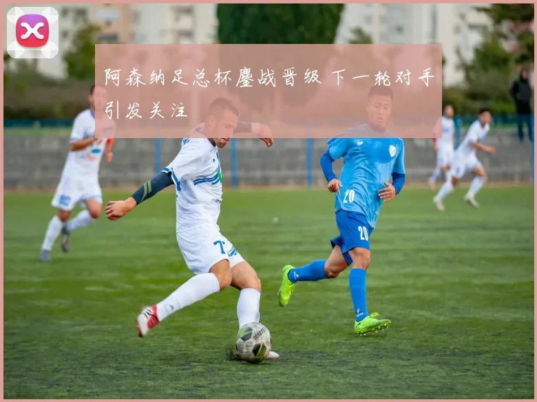 阿森纳足总杯鏖战晋级 下一轮对手引发关注