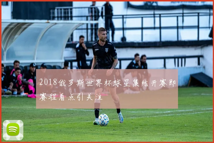 2018俄罗斯世界杯球星集结开赛即赛程看点引关注