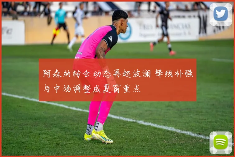 阿森纳转会动态再起波澜 锋线补强与中场调整成夏窗重点