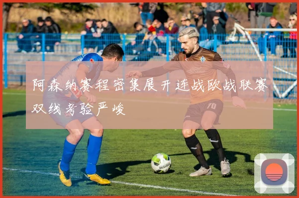 阿森纳赛程密集展开连战欧战联赛双线考验严峻